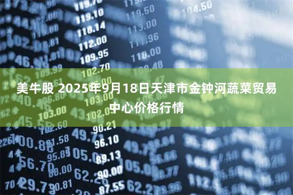 美牛股 2025年9月18日天津市金钟河蔬菜贸易中心价格行情