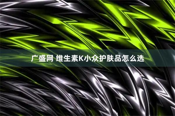 广盛网 维生素K小众护肤品怎么选