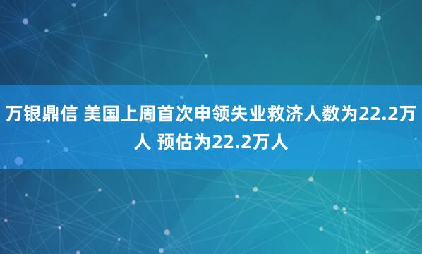 万银鼎信 美国上周首次申领失业救济人数为22.2万人 预估为22.2万人