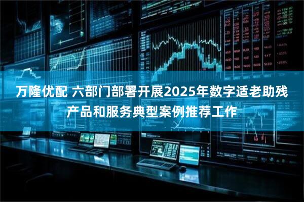 万隆优配 六部门部署开展2025年数字适老助残产品和服务典型案例推荐工作