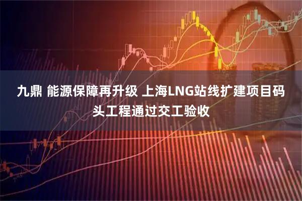 九鼎 能源保障再升级 上海LNG站线扩建项目码头工程通过交工验收