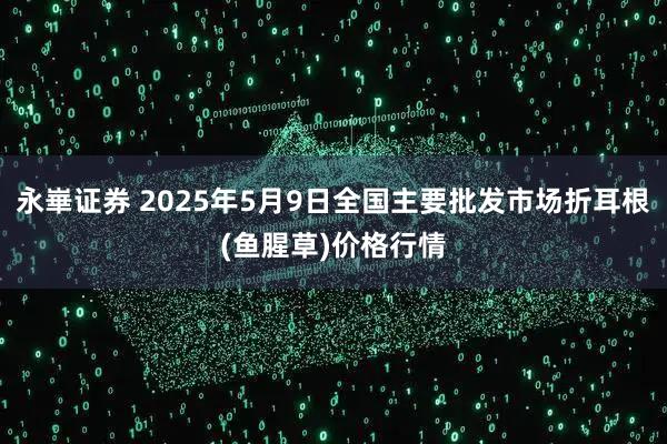 永崋证券 2025年5月9日全国主要批发市场折耳根(鱼腥草)价格行情