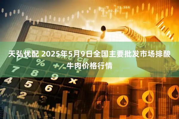 天弘优配 2025年5月9日全国主要批发市场排酸牛肉价格行情