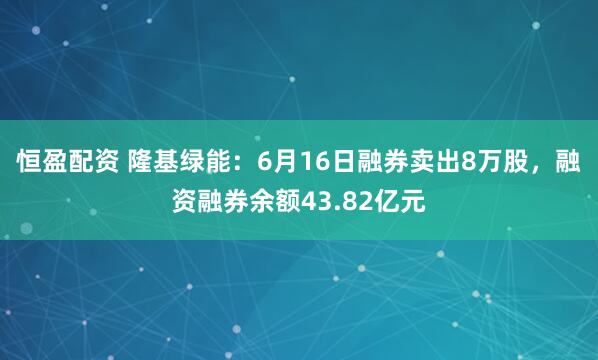 恒盈配资 隆基绿能：6月16日融券卖出8万股，融资融券余额43.82亿元