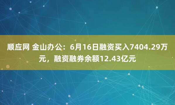 顺应网 金山办公：6月16日融资买入7404.29万元，融资融券余额12.43亿元