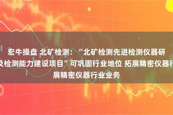 宏牛操盘 北矿检测：“北矿检测先进检测仪器研发基地及检测能力建设项目”可巩固行业地位 拓展精密仪器行业业务