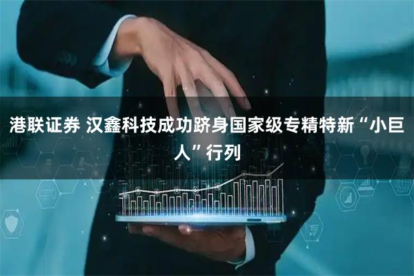 港联证券 汉鑫科技成功跻身国家级专精特新“小巨人”行列