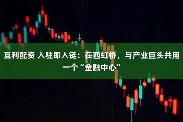 互利配资 入驻即入链：在西虹桥，与产业巨头共用一个“金融中心”