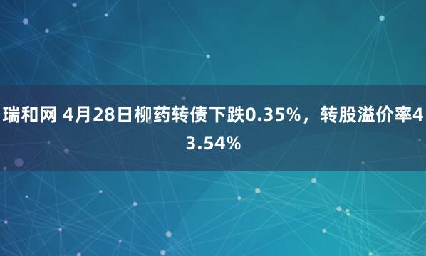 瑞和网 4月28日柳药转债下跌0.35%，转股溢价率43.54%