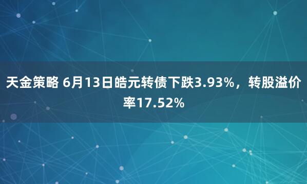 天金策略 6月13日皓元转债下跌3.93%，转股溢价率17.52%