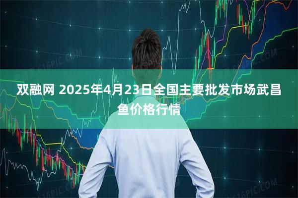 双融网 2025年4月23日全国主要批发市场武昌鱼价格行情