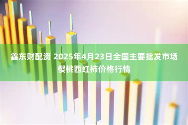 鑫东财配资 2025年4月23日全国主要批发市场樱桃西红柿价格行情