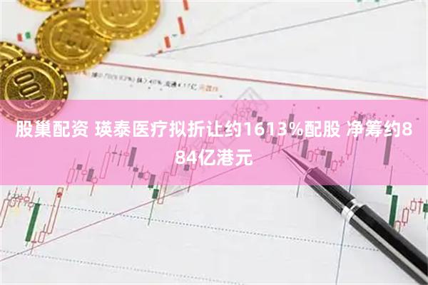 股巢配资 瑛泰医疗拟折让约1613%配股 净筹约884亿港元