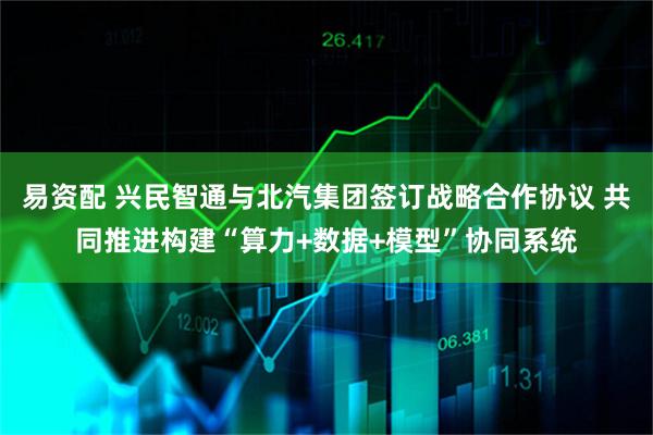 易资配 兴民智通与北汽集团签订战略合作协议 共同推进构建“算力+数据+模型”协同系统