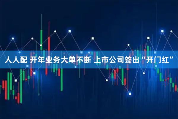 人人配 开年业务大单不断 上市公司签出“开门红”